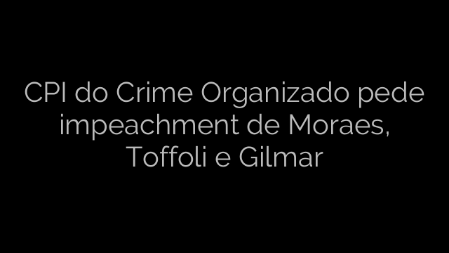 ​CPI do Crime Organizado pede impeachment de Moraes, Toffoli e Gilmar 